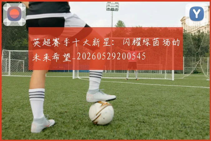 英超赛季十大新星：闪耀绿茵场的未来希望_20260529200545