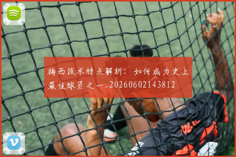 梅西技术特点解析：如何成为史上最佳球员之一_20260602143812