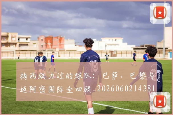 梅西效力过的球队：巴萨、巴黎与迈阿密国际全回顾_20260602143813