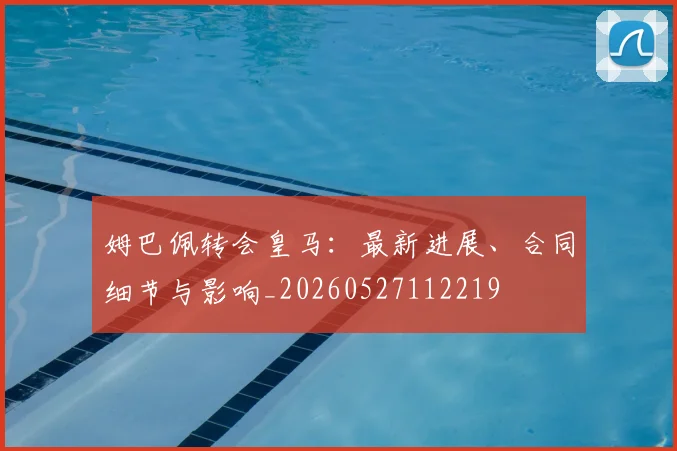 姆巴佩转会皇马:最新进展、合同细节与影响_20260527112219