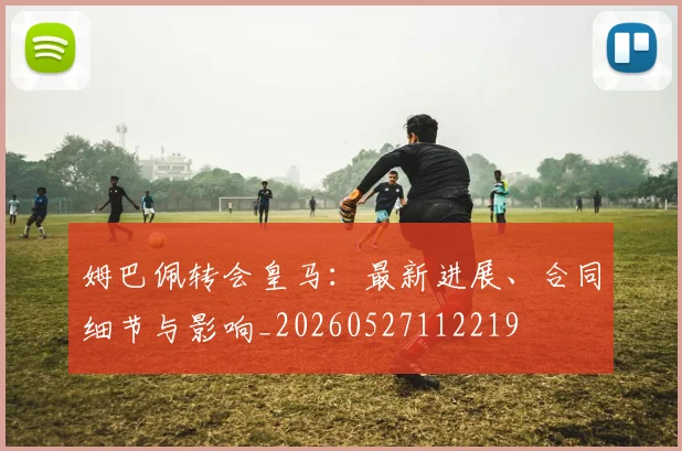 姆巴佩转会皇马：最新进展、合同细节与影响_20260527112219